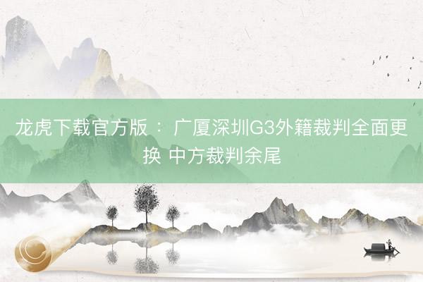 龙虎下载官方版 ：广厦深圳G3外籍裁判全面更换 中方裁判余尾
