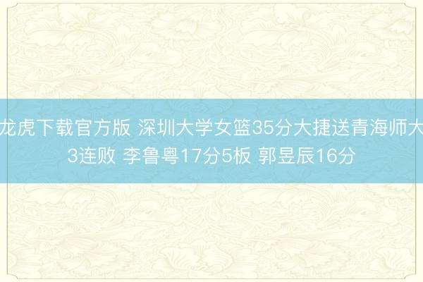 龙虎下载官方版 深圳大学女篮35分大捷送青海师大3连败 李鲁粤17分5板 郭昱辰16分