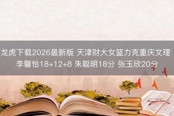 龙虎下载2026最新版 天津财大女篮力克重庆文理 李馨怡18+12+8 朱聪明18分 张玉欣20分