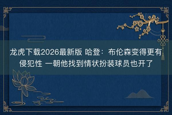 龙虎下载2026最新版 哈登：布伦森变得更有侵犯性 一朝他找到情状扮装球员也开了