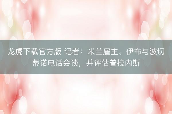 龙虎下载官方版 记者：米兰雇主、伊布与波切蒂诺电话会谈，并评估普拉内斯