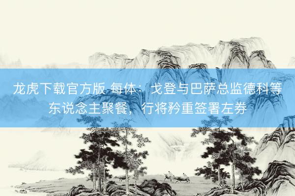 龙虎下载官方版 每体：戈登与巴萨总监德科等东说念主聚餐，行将矜重签署左券