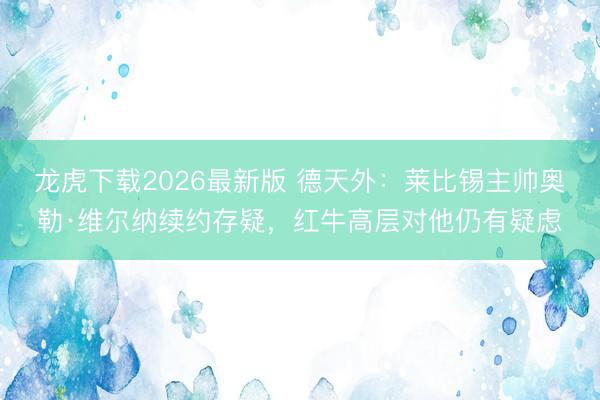 龙虎下载2026最新版 德天外：莱比锡主帅奥勒·维尔纳续约存疑，红牛高层对他仍有疑虑
