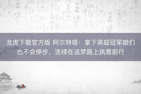 龙虎下载官方版 阿尔特塔：拿下英超冠军咱们也不会停步，连续在追梦路上执意前行