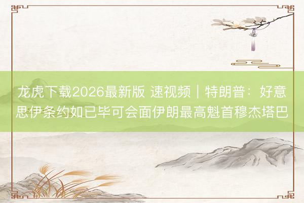 龙虎下载2026最新版 速视频｜特朗普：好意思伊条约如已毕可会面伊朗最高魁首穆杰塔巴