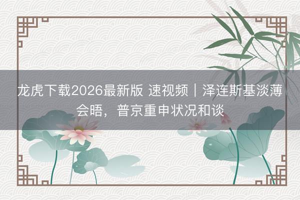 龙虎下载2026最新版 速视频｜泽连斯基淡薄会晤，普京重申状况和谈