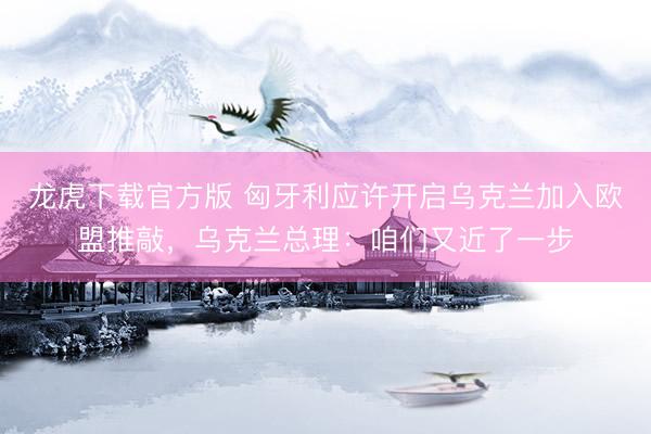 龙虎下载官方版 匈牙利应许开启乌克兰加入欧盟推敲，乌克兰总理：咱们又近了一步