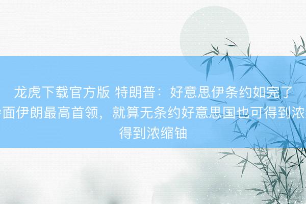 龙虎下载官方版 特朗普：好意思伊条约如完了可会面伊朗最高首领，就算无条约好意思国也可得到浓缩铀