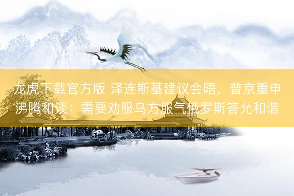 龙虎下载官方版 泽连斯基建议会晤，普京重申沸腾和谈：需要劝服乌方服气俄罗斯答允和谐
