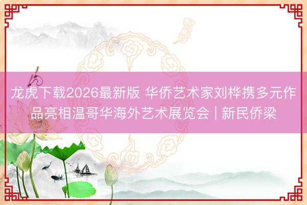 龙虎下载2026最新版 华侨艺术家刘桦携多元作品亮相温哥华海外艺术展览会 | 新民侨梁