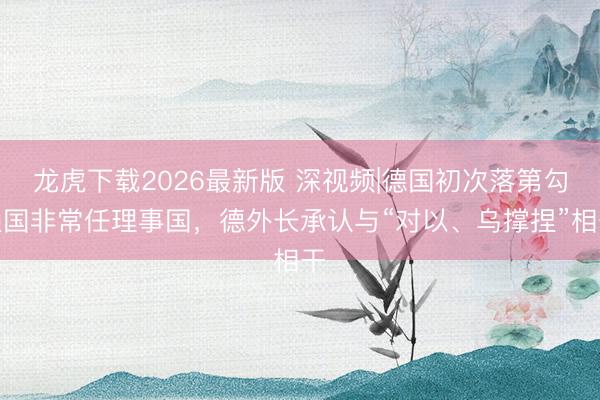 龙虎下载2026最新版 深视频|德国初次落第勾通国非常任理事国，德外长承认与“对以、乌撑捏”相干