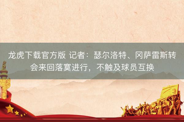 龙虎下载官方版 记者：瑟尔洛特、冈萨雷斯转会来回落寞进行，不触及球员互换