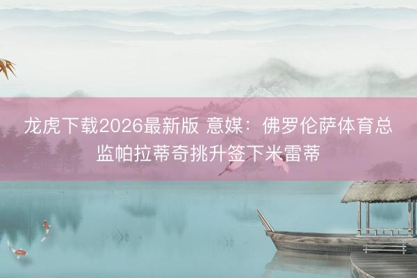 龙虎下载2026最新版 意媒：佛罗伦萨体育总监帕拉蒂奇挑升签下米雷蒂