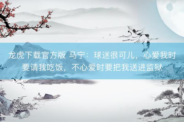龙虎下载官方版 马宁：球迷很可儿，心爱我时要请我吃饭，不心爱时要把我送进监狱