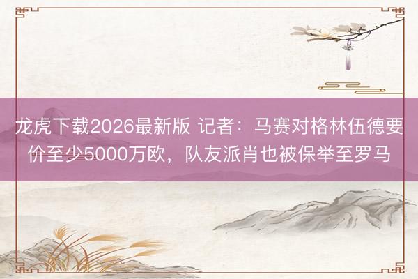 龙虎下载2026最新版 记者：马赛对格林伍德要价至少5000万欧，队友派肖也被保举至罗马