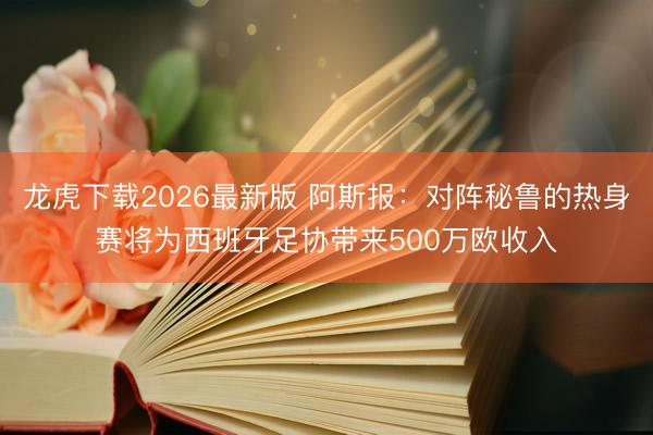龙虎下载2026最新版 阿斯报：对阵秘鲁的热身赛将为西班牙足协带来500万欧收入