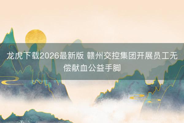 龙虎下载2026最新版 赣州交控集团开展员工无偿献血公益手脚