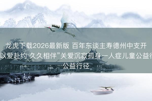龙虎下载2026最新版 百年东谈主寿德州中支开展“以爱赴约 久久相伴”关爱沉寂孤身一人症儿童公益行径