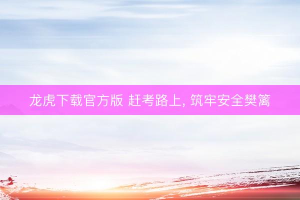 龙虎下载官方版 赶考路上， 筑牢安全樊篱