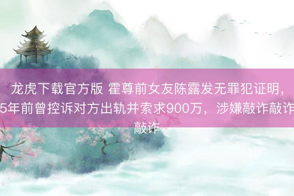 龙虎下载官方版 霍尊前女友陈露发无罪犯证明，5年前曾控诉对方出轨并索求900万，涉嫌敲诈敲诈