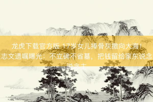 龙虎下载官方版 17岁女儿捧骨灰撒向大海！王志文遗嘱曝光：不立碑不省墓，把钱留给家东说念主