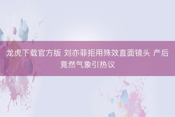 龙虎下载官方版 刘亦菲拒用殊效直面镜头 产后竟然气象引热议