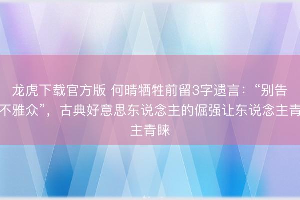 龙虎下载官方版 何晴牺牲前留3字遗言：“别告诉不雅众”，古典好意思东说念主的倔强让东说念主青睐