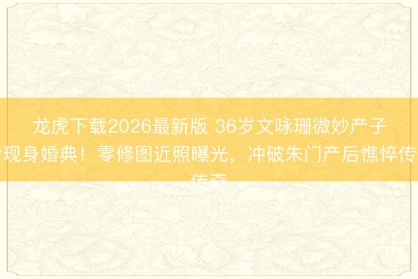 龙虎下载2026最新版 36岁文咏珊微妙产子后现身婚典！零修图近照曝光，冲破朱门产后憔悴传奇