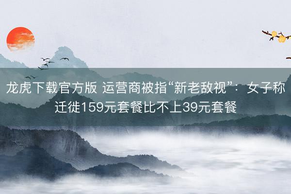 龙虎下载官方版 运营商被指“新老敌视”：女子称迁徙159元套餐比不上39元套餐