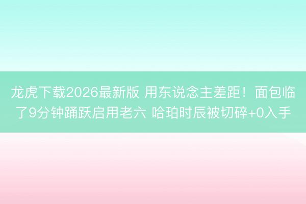 龙虎下载2026最新版 用东说念主差距！面包临了9分钟踊跃启用老六 哈珀时辰被切碎+0入手