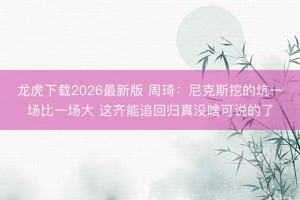 龙虎下载2026最新版 周琦：尼克斯挖的坑一场比一场大 这齐能追回归真没啥可说的了