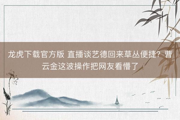 龙虎下载官方版 直播谈艺德回来草丛便捷？曹云金这波操作把网友看懵了