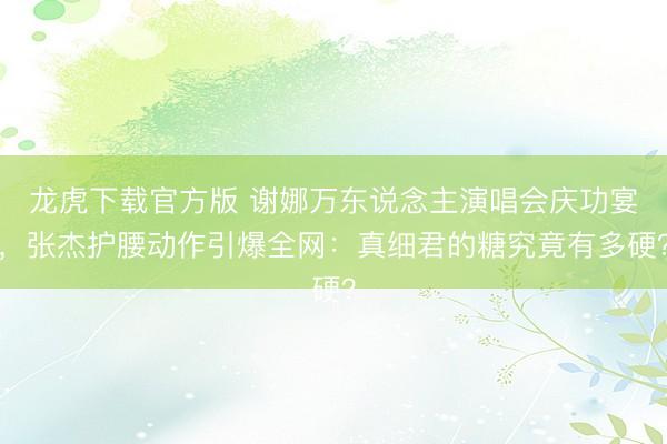 龙虎下载官方版 谢娜万东说念主演唱会庆功宴,张杰护腰动作引爆全网:真细君的糖究竟有多硬?