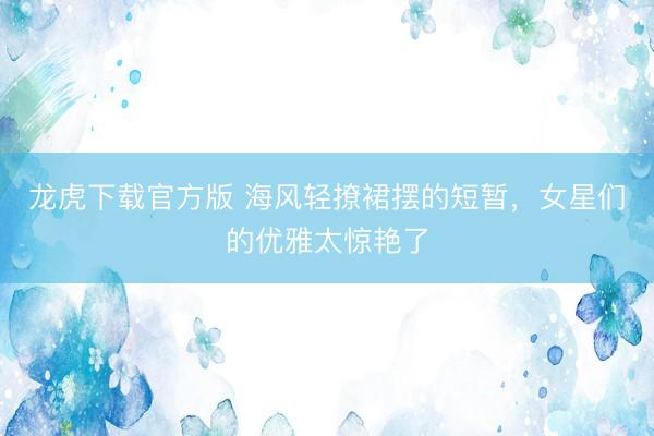 龙虎下载官方版 海风轻撩裙摆的短暂，女星们的优雅太惊艳了