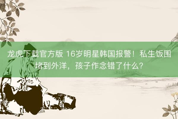 龙虎下载官方版 16岁明星韩国报警！私生饭围堵到外洋，孩子作念错了什么？