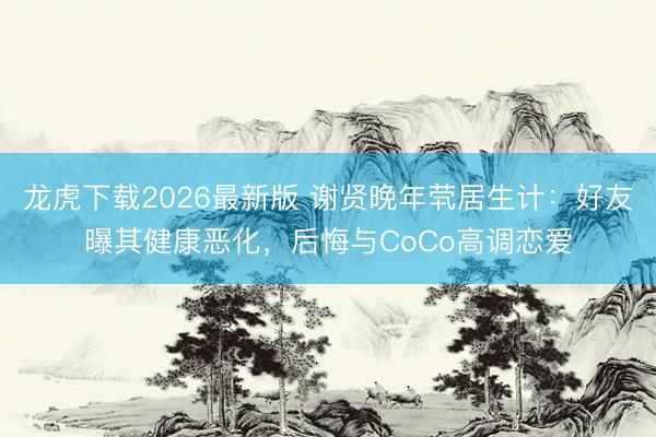 龙虎下载2026最新版 谢贤晚年茕居生计：好友曝其健康恶化，后悔与CoCo高调恋爱