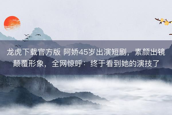龙虎下载官方版 阿娇45岁出演短剧,素颜出镜颠覆形象,全网惊呼:终于看到她的演技了