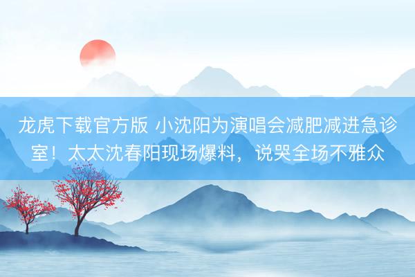 龙虎下载官方版 小沈阳为演唱会减肥减进急诊室！太太沈春阳现场爆料，说哭全场不雅众