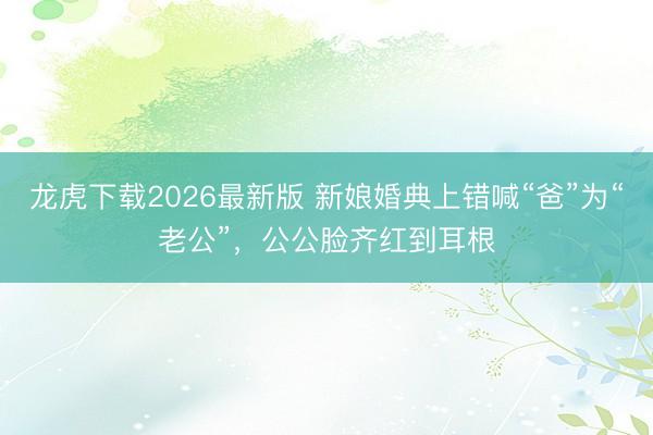 龙虎下载2026最新版 新娘婚典上错喊“爸”为“老公”,公公脸齐红到耳根