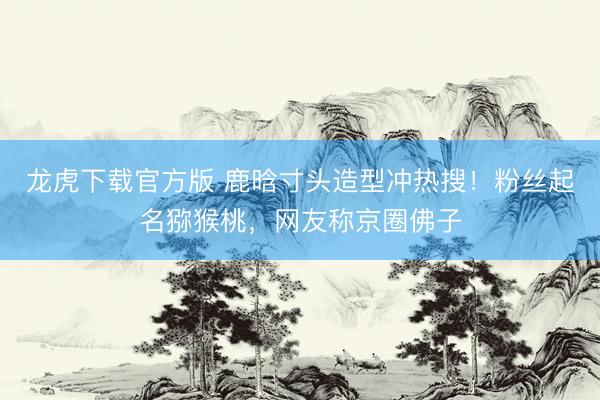 龙虎下载官方版 鹿晗寸头造型冲热搜！粉丝起名猕猴桃，网友称京圈佛子