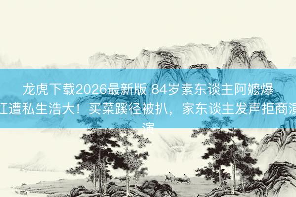 龙虎下载2026最新版 84岁素东谈主阿嬷爆红遭私生浩大！买菜蹊径被扒，家东谈主发声拒商演