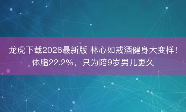 龙虎下载2026最新版 林心如戒酒健身大变样!体脂22.2%,只为陪9岁男儿更久