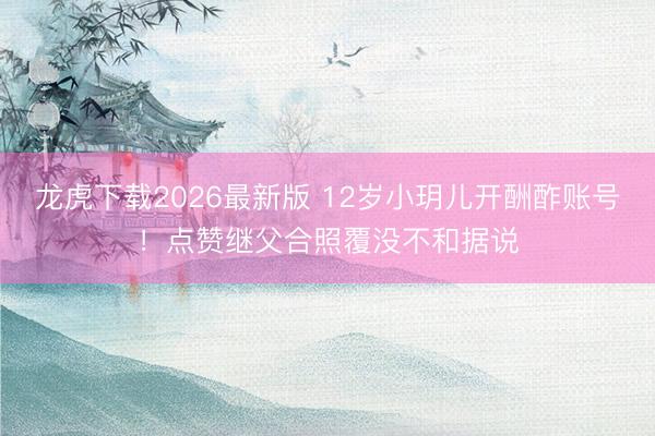 龙虎下载2026最新版 12岁小玥儿开酬酢账号！点赞继父合照覆没不和据说