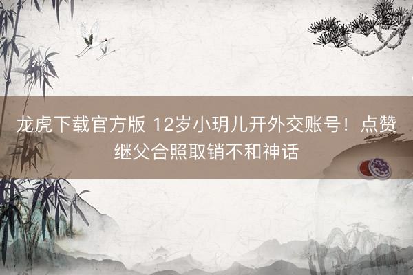 龙虎下载官方版 12岁小玥儿开外交账号！点赞继父合照取销不和神话