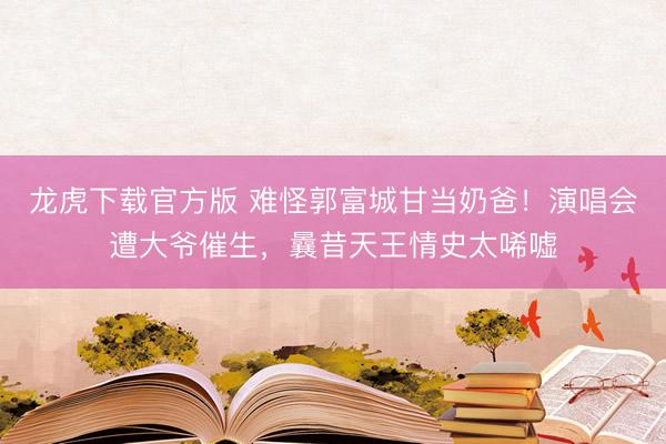 龙虎下载官方版 难怪郭富城甘当奶爸！演唱会遭大爷催生，曩昔天王情史太唏嘘