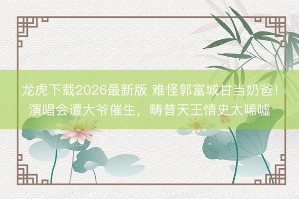 龙虎下载2026最新版 难怪郭富城甘当奶爸！演唱会遭大爷催生，畴昔天王情史太唏嘘