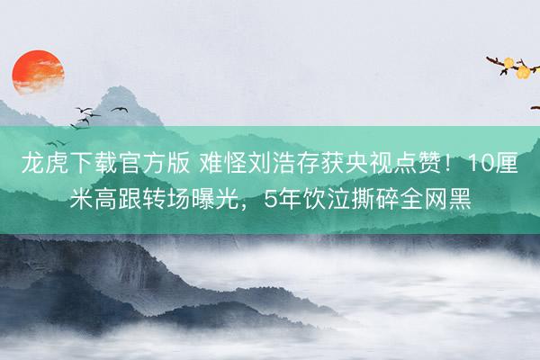 龙虎下载官方版 难怪刘浩存获央视点赞！10厘米高跟转场曝光，5年饮泣撕碎全网黑