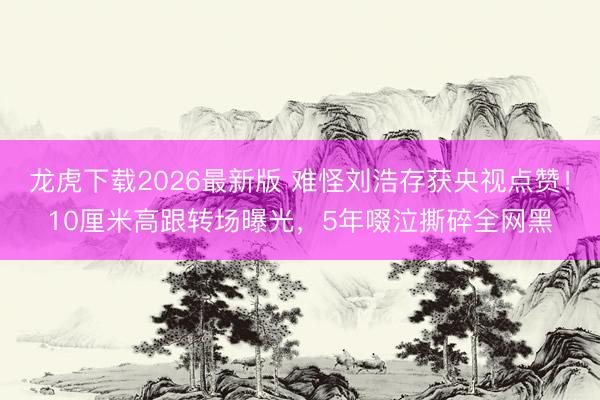 龙虎下载2026最新版 难怪刘浩存获央视点赞！10厘米高跟转场曝光，5年啜泣撕碎全网黑