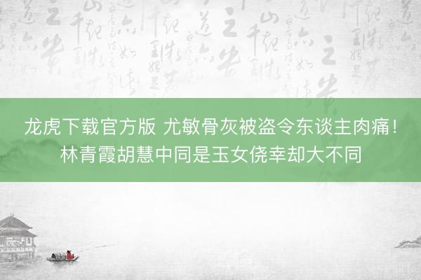龙虎下载官方版 尤敏骨灰被盗令东谈主肉痛！林青霞胡慧中同是玉女侥幸却大不同