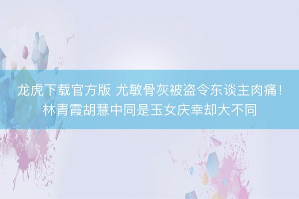 龙虎下载官方版 尤敏骨灰被盗令东谈主肉痛！林青霞胡慧中同是玉女庆幸却大不同